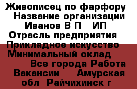 Живописец по фарфору › Название организации ­ Иванов В.П., ИП › Отрасль предприятия ­ Прикладное искусство › Минимальный оклад ­ 30 000 - Все города Работа » Вакансии   . Амурская обл.,Райчихинск г.